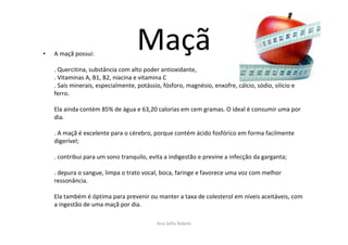 Maçã• A maçã possui:
. Quercitina, substância com alto poder antioxidante,
. Vitaminas A, B1, B2, niacina e vitamina C
. Sais minerais, especialmente, potássio, fósforo, magnésio, enxofre, cálcio, sódio, silício e
ferro.
Ela ainda contém 85% de água e 63,20 calorias em cem gramas. O ideal é consumir uma por
dia.
. A maçã é excelente para o cérebro, porque contém ácido fosfórico em forma facilmente
digerível;
. contribui para um sono tranquilo, evita a indigestão e previne a infecção da garganta;
. depura o sangue, limpa o trato vocal, boca, faringe e favorece uma voz com melhor
ressonância.
Ela também é óptima para prevenir ou manter a taxa de colesterol em níveis aceitáveis, com
a ingestão de uma maçã por dia.
Ana Sofia Rebelo
 