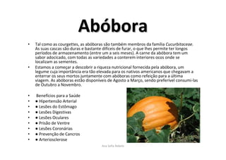 AbAbóóborabora
• Tal como as courgettes, as abóboras são também membros da família Cucurbitaceae.
As suas cascas são duras e bastante difíceis de furar, o que lhes permite ter longos
períodos de armazenamento (entre um a seis meses). A carne da abóbora tem um
sabor adocicado, com todas as variedades a conterem interiores ocos onde se
localizam as sementes.
• Estamos a começar a descobrir a riqueza nutricional fornecida pela abóbora, um
legume cuja importância era tão elevada para os nativos americanos que chegavam a
enterrar os seus mortos juntamente com abóboras como refeição para a última
viagem. As abóboras estão disponíveis de Agosto a Março, sendo preferível consumi-las
de Outubro a Novembro.
• Benefícios para a Saúde
• ● Hipertensão Arterial
• ● Lesões do Estômago
• ● Lesões Digestivas
• ● Lesões Oculares
• ● Prisão de Ventre
• ● Lesões Coronárias
• ● Prevenção de Cancros
• ● Arteriosclerose
Ana Sofia Rebelo
 
