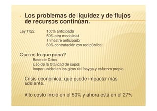 •   Los problemas de liquidez y de flujos
    de recursos continúan.
Ley 1122:      100% anticipado
               50% otra modalidad
               Trimestre anticipado
               60% contratación con red pública:

Que es lo que pasa?
       Base de Datos
       Uso de la totalidad de cupos
       Inoportunidad en los giros del fosyga y esfuerzo propio

•   Crisis económica, que puede impactar más
    adelante.

•   Alto costo Inició en el 50% y ahora está en el 27%
 