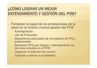 ¿CÓMO LOGRAR UN MEJOR
ENTENDIMIENTO Y GESTIÓN DEL POS?

•   Fortalecer el papel de los profesionales de la
    salud en el control y buena gestión del POS
    –   Autoregulación
    –   Uso de Protocolos
    –   Mecanismos adecuados de contratación de IPS y
        profesionales
    –   Sancionar EPS que nieguen, reiteradamente, los
        servicios incluidos en el POS
    –   Organizar el defensor del usuario
    –   Capacitar y educar a la población
 