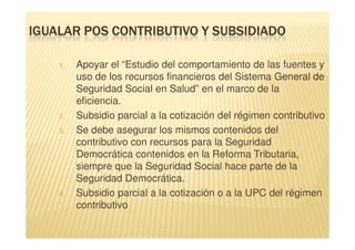 IGUALAR POS CONTRIBUTIVO Y SUBSIDIADO

    1.   Apoyar el “Estudio del comportamiento de las fuentes y
         uso de los recursos financieros del Sistema General de
         Seguridad Social en Salud” en el marco de la
         eficiencia.
    2.   Subsidio parcial a la cotización del régimen contributivo
    3.   Se debe asegurar los mismos contenidos del
         contributivo con recursos para la Seguridad
         Democrática contenidos en la Reforma Tributaria,
         siempre que la Seguridad Social hace parte de la
         Seguridad Democrática.
    4.   Subsidio parcial a la cotización o a la UPC del régimen
         contributivo
 