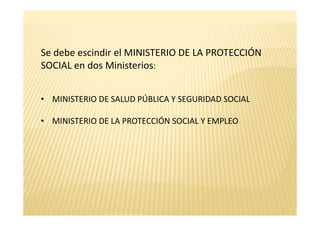 Se debe escindir el MINISTERIO DE LA PROTECCIÓN
SOCIAL en dos Ministerios:


• MINISTERIO DE SALUD PÚBLICA Y SEGURIDAD SOCIAL

• MINISTERIO DE LA PROTECCIÓN SOCIAL Y EMPLEO
 