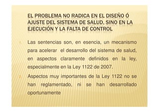 EL PROBLEMA NO RADICA EN EL DISEÑO Ó
     AJUSTE DEL SISTEMA DE SALUD, SINO EN LA
     EJECUCIÓN Y LA FALTA DE CONTROL

1.   Las sentencias son, en esencia, un mecanismo
     para acelerar el desarrollo del sistema de salud,
     en aspectos claramente definidos en la ley,
     especialmente en la Ley 1122 de 2007.
2.   Aspectos muy importantes de la Ley 1122 no se
     han   reglamentado,   ni   se   han   desarrollado
     oportunamente
 