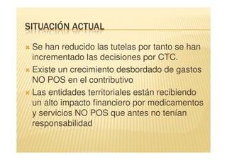SITUACIÓN ACTUAL

 Se han reducido las tutelas por tanto se han
 incrementado las decisiones por CTC.
 Existe un crecimiento desbordado de gastos
 NO POS en el contributivo
 Las entidades territoriales están recibiendo
 un alto impacto financiero por medicamentos
 y servicios NO POS que antes no tenían
 responsabilidad
 