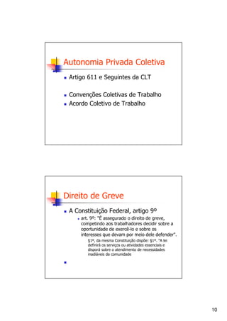 Autonomia Privada Coletiva
 Artigo 611 e Seguintes da CLT

 Convenções Coletivas de Trabalho
 Acordo Coletivo de Trabalho




Direito de Greve
 A Constituição Federal, artigo 9º
     art. 9º: "É assegurado o direito de greve,
     competindo aos trabalhadores decidir sobre a
     oportunidade de exercê-lo e sobre os
     interesses que devam por meio dele defender".
        §1º, da mesma Constituição dispõe: §1º. "A lei
        definirá os serviços ou atividades essenciais e
        disporá sobre o atendimento de necessidades
        inadiáveis da comunidade




                                                          10
 
