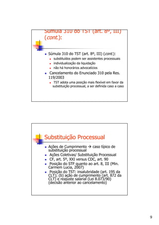 Súmula 310 do TST (art. 8º, III)
(cont.):

 Súmula 310 do TST (art. 8º, III) (cont.):
    substituídos podem ser assistentes processuais
    individualização da liquidação
    não há honorários advocatícios
  Cancelamento do Enunciado 310 pela Res.
 119/2003
    TST adota uma posição mais flexível em favor da
   substituição processual, a ser definida caso a caso




Substituição Processual
 Ações de Cumprimento        caso típico de
 substituição processual
  Ações Coletivas/ Substituição Processual
  CF, art. 5º, XXI versus CDC, art. 90
  Posição do STF quanto ao art. 8, III (Min.
 Carmem Lucia, 2007)
  Posição do TST: insalubridade (art. 195 da
 CLT); (b) ação de cumprimento (art. 872 da
 CLT) e reajuste salarial (Lei 8.073/90)
 (decisão anterior ao cancelamento)




                                                         9
 