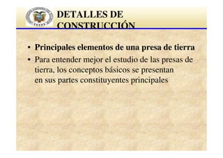 DETALLES DE
CONSTRUCCIÓN
• Principales elementos de una presa de tierra
• Para entender mejor el estudio de las presas de
tierra, los conceptos básicos se presentan
en sus partes constituyentes principales

 