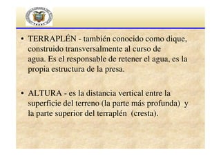 • TERRAPLÉN - también conocido como dique,
construido transversalmente al curso de
agua. Es el responsable de retener el agua, es la
propia estructura de la presa.
• ALTURA - es la distancia vertical entre la
superficie del terreno (la parte más profunda) y
la parte superior del terraplén (cresta).

 