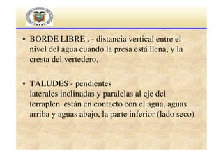 • BORDE LIBRE . - distancia vertical entre el
nivel del agua cuando la presa está llena, y la
cresta del vertedero.
• TALUDES - pendientes
laterales inclinadas y paralelas al eje del
terraplen están en contacto con el agua, aguas
arriba y aguas abajo, la parte inferior (lado seco)

 