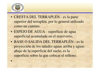 • CRESTA DEL TERRAPLÉN - es la parte
superior del terraplén, por lo general utilizado
como un camino.
• ESPEJO DE AGUA - superficie de agua
superficial acumulada en el reservorio.
• BASE O SALIDA DEL TERRAPLÉN - es la
proyección de los taludes aguas arriba y aguas
abajo de la superficie del suelo, es la
superficie sobre la que colocar el relleno.
•

 