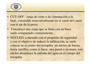 • CUT-OFF - zanja de corte o de cimentación a la
base, construida transversalmente en el curso del cauce
con el eje de la presa.
• Constituye una zanja que se llena con un buen
suelo compactado correctamente.
• NÚCLEO; a menudo con el propósito de seguridad
y con el objetivo de reducir la infiltración, se suele
colocar en el centro del terraplén un núcleo de buena
tierra (arcilla), como si fuese una pared o un muro, este
núcleo disminuye la entrada del agua en el cuerpo del
terraplén.

 