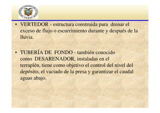 • VERTEDOR - estructura construida para drenar el
exceso de flujo o escurrimiento durante y después de la
lluvia.
• TUBERÍA DE FONDO - también conocido
como DESARENADOR, instaladas en el
terraplén, tiene como objetivo el control del nivel del
depósito, el vaciado de la presa y garantizar el caudal
aguas abajo.

 
