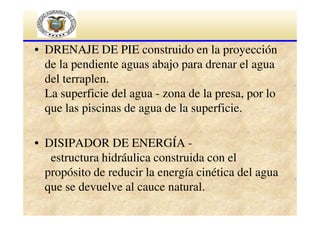 • DRENAJE DE PIE construido en la proyección
de la pendiente aguas abajo para drenar el agua
del terraplen.
La superficie del agua - zona de la presa, por lo
que las piscinas de agua de la superficie.
• DISIPADOR DE ENERGÍA estructura hidráulica construida con el
propósito de reducir la energía cinética del agua
que se devuelve al cauce natural.

 
