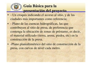 Guía Básica para la
presentación del proyecto
• - Un croquis indicando el acceso al sitio, y de las
ciudades más importantes como referencia;
• - Plano de las cuencas hidrográficas, las que
contribuyen al sitio de presa, de preferencia que
contenga la ubicación de zonas de préstamo, es decir,
el material utilizado (tierra, arena, piedra, etc) en la
construcción de la presa.
• -Plano planialtimétrico del sitio de construcción de la
presa, con curvas de nivel cada metro.

 