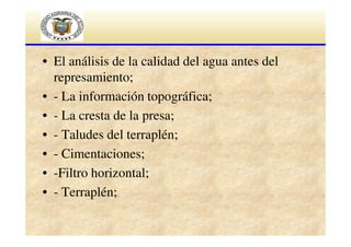 • El análisis de la calidad del agua antes del
represamiento;
• - La información topográfica;
• - La cresta de la presa;
• - Taludes del terraplén;
• - Cimentaciones;
• -Filtro horizontal;
• - Terraplén;

 
