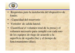 • Requisitos para la instalación del dispositivo de
fondo;
• - Capacidad del reservorio
• Vertedor de salida lateral.
• Cuantificar el volumen total de la presa y el
volumen necesario para cumplir con cada uno
de los equipos de riego de acuerdo a la
superficie de regadío (ha) y el tiempo de
funcionamiento (días);

 
