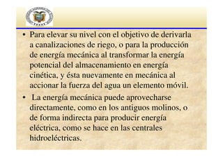 • Para elevar su nivel con el objetivo de derivarla
a canalizaciones de riego, o para la producción
de energía mecánica al transformar la energía
potencial del almacenamiento en energía
cinética, y ésta nuevamente en mecánica al
accionar la fuerza del agua un elemento móvil.
• La energía mecánica puede aprovecharse
directamente, como en los antiguos molinos, o
de forma indirecta para producir energía
eléctrica, como se hace en las centrales
hidroeléctricas.

 