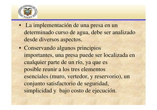 • La implementación de una presa en un
determinado curso de agua, debe ser analizado
desde diversos aspectos.
• Conservando algunos principios
importantes, una presa puede ser localizada en
cualquier parte de un río, ya que es
posible reunir a los tres elementos
esenciales (muro, vertedor, y reservorio), un
conjunto satisfactorio de seguridad,
simplicidad y bajo costo de ejecución.

 