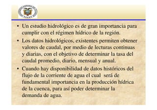 • Un estudio hidrológico es de gran importancia para
cumplir con el régimen hídrico de la región.
• Los datos hidrológicos, existentes permiten obtener
valores de caudal, por medio de lecturas continuas
y diarias, con el objetivo de determinar la tasa del
caudal promedio, diario, mensual y anual.
• Cuando hay disponibilidad de datos históricos del
flujo de la corriente de agua el cual será de
fundamental importancia en la producción hídrica
de la cuenca, para así poder determinar la
demanda de agua.

 