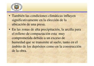 • También las condiciones climáticas influyen
significativamente en la elección de la
ubicación de una presa.
• En las zonas de alta precipitación, la arcilla para
el relleno de compactación esta muy
comprometida debido a un exceso de
humedad que se transmite al suelo, tanto en el
ámbito de los depósitos como en la construcción
de la obra.

 