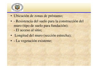 • Ubicación de zonas de préstamo;
• - Resistencia del suelo para la construcción del
muro (tipo de suelo para fundación);
- El acceso al sitio;
• Longitud del muro (sección estrecha);
• - La vegetación existente;

 