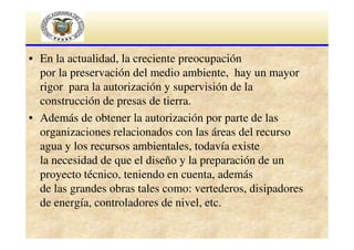 • En la actualidad, la creciente preocupación
por la preservación del medio ambiente, hay un mayor
rigor para la autorización y supervisión de la
construcción de presas de tierra.
• Además de obtener la autorización por parte de las
organizaciones relacionados con las áreas del recurso
agua y los recursos ambientales, todavía existe
la necesidad de que el diseño y la preparación de un
proyecto técnico, teniendo en cuenta, además
de las grandes obras tales como: vertederos, disipadores
de energía, controladores de nivel, etc.

 
