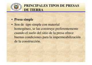 PRINCIPALES TIPOS DE PRESAS
DE TIERRA
• Presa simple
• Son de tipo simple con material
homogéneo, se las construye preferentemente
cuando el suelo del sitio de la presa ofrece
buenas condiciones para la impermeabilización
de la construcción.

 