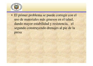 • El primer problema se puede corregir con el
uso de materiales más gruesos en el talud,
dando mayor estabilidad y resistencia, el
segundo construyendo drenajes al pie de la
presa

 