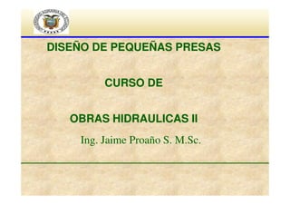 DISEÑO DE PEQUEÑAS PRESAS
CURSO DE
OBRAS HIDRAULICAS II
Ing. Jaime Proaño S. M.Sc.

 