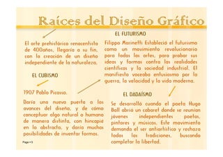 Raíces del Diseño Gráfico
                                         EL FUTURISMO
 El arte prehistórico renacentista   Filippo Marinetti Estableció el futurismo
 de 400años, llegaría a su fin,      como un movimiento revolucionario
 con la creación de un diseño        para todas las artes, para probar sus
 independiente de la naturaleza,     ideas y formas contra las realidades
                                     científicas y la sociedad industrial. El
     EL CUBISMO                      manifiesto voceaba entusiasmo por la
                                     guerra, la velocidad y la vida moderna.

1907 Pablo Picasso.                          EL DADAÍSMO
Daría una nueva puerta a los           Se desarrolló cuando el poeta Hugo
avances del diseño, y de cómo          Ball abrió un cabaret donde se reunían
conceptuar algo natural o humano       jóvenes      independientes     poetas,
de manera distinta, con hincapié       pintores y músicos. Este movimiento
en lo abstracto, y daría muchas        demanda el ser antiartístico y rechaza
posibilidades de inventar formas.      todas    las    tradiciones,  buscando
Page 5                                 completar la libertad.
 