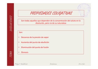 PROPIEDADES COLIGATIVAS
DISOLUCIONES

                         Son todas aquellas que dependen de la concentración del soluto en la
                                         disolución, pero no de su naturaleza



                      Son:

                     • Descenso de la presión de vapor

                     • Aumento del punto de ebullición

                     • Disminución del punto de fusión
TEMA:




                     • Ósmosis




               Pulgas 1º Bachillerato                    Disoluciones                      Eric Calvo
 