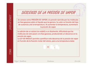 DESCENSO DE LA PRESIÓN DE VAPOR
DISOLUCIONES

                     Se conoce como PRESIÓN DE VAPOR a la presión ejercida por las moléculas
                     en fase gaseosa sobre el líquido que las genera. Su valor es función del tipo
                      de sustancia y de la temperatura. Al aumentar la temperatura, aumentará
                                                  la presión de vapor

                     La adición de un soluto (no volátil) a un disolvente, dificultará que las
                     moléculas de este pasen a la fase gaseosa, produciendo un descenso en la
                     presión de vapor.




                                                   ∆ =                   .
                     La LEY DE RAOULT permite cuantificar este descenso de la presión de vapor
                     en función de la fracción molar del soluto, para una temperatura dada:
TEMA:




               Pulgas 1º Bachillerato                     Disoluciones                       Eric Calvo
 