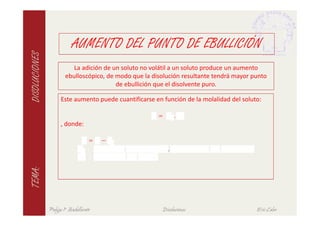 AUMENTO DEL PUNTO DE EBULLICIÓN
DISOLUCIONES

                          La adición de un soluto no volátil a un soluto produce un aumento
                       ebulloscópico, de modo que la disolución resultante tendrá mayor punto
                                         de ebullición que el disolvente puro.

                     Este aumento puede cuantificarse en función de la molalidad del soluto:

                                                   ∆ =         .
                     , donde:

                              ∆ =       −
                                ≡                          ,
                                ≡
TEMA:




               Pulgas 1º Bachillerato                    Disoluciones                     Eric Calvo
 