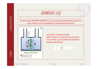 ÓSMOSIS (II)
DISOLUCIONES

                        Se denomina PRESIÓN OSMÓTICA (π) a la presión que debería ejercerse
                               para impedir que se produjese el fenómeno de ósmosis




                                                    La presión osmótica puede
                                                    determinarse a través de una ecuación
                                                    muy similar a la ecuación de estado de



                                                                   .   = . .
                                                    los gases perfectos:
TEMA:




               Pulgas 1º Bachillerato                   Disoluciones                     Eric Calvo
 