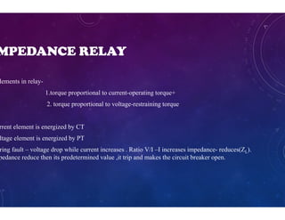 MPEDANCE RELAY
lements in relay-
1.torque proportional to current-operating torque+
2. torque proportional to voltage-restraining torque
rrent element is energized by CT
ltage element is energized by PT
ring fault – voltage drop while current increases . Ratio V/I –I increases impedance- reduces(ZL).
pedance reduce then its predetermined value ,it trip and makes the circuit breaker open.
 