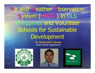 Air and Weather Observation
   System (AWOS) in DLS
            (AWOS)
  Philippines and Volunteer
   Schools for Sustainable
         Development
        Dr. Gil Nonato C. Santos
        DLSU Physics Department
 