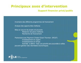 Principaux axes d’intervention
                                 Support financier privé/public




 Inventaire des différents programmes de financement

 Analyse des opportunités d’affaires

 Mise en oeuvre de projets structurants
          Rédaction de plans d’affaires
          Recherche de financement

 Partenariat avec Raymont Chabot Grant Thornton (RCGT)
           Investissement en argent
           Investissement en temps
           Activités à définir mais une priorité sera accordée à celles
 pouvant générer des retombées économiques.
 
