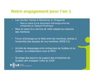 Notre engagement pour l’an 1

•   Les Cercles ‘Ventes & Marketing’ et ‘Dirigeants’
     – Mise en place d’une dynamique d’échange entre les
       entreprises en Optique-Photonique
•   Mise en place d’un service de veille adapté aux besoins
    des membres

•   Forum d’échange sur le Web entre les membres, étendu à
    l’ensemble des équipes de nos membres (WEB 2.0)

•   Activité de réseautage entre entreprises de Québec et du
    Québec en collaboration avec le RPQ

•   Sondage des besoins de support des entreprises de
    Québec afin d’adapter l’offre du CIOP
 