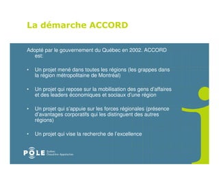 La démarche ACCORD

Adopté par le gouvernement du Québec en 2002. ACCORD
   est:

•   Un projet mené dans toutes les régions (les grappes dans
    la région métropolitaine de Montréal)

•   Un projet qui repose sur la mobilisation des gens d’affaires
    et des leaders économiques et sociaux d’une région

•   Un projet qui s’appuie sur les forces régionales (présence
    d’avantages corporatifs qui les distinguent des autres
    régions)

•   Un projet qui vise la recherche de l’excellence
 