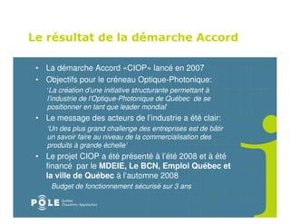 Le résultat de la démarche Accord

 • La démarche Accord «CIOP» lancé en 2007
 • Objectifs pour le créneau Optique-Photonique:
    ‘La création d’une initiative structurante permettant à
    l’industrie de l’Optique-Photonique de Québec de se
    positionner en tant que leader mondial’
 • Le message des acteurs de l’industrie a été clair:
    ‘Un des plus grand challenge des entreprises est de bâtir
    un savoir faire au niveau de la commercialisation des
    produits à grande échelle’
 • Le projet CIOP a été présenté à l’été 2008 et à été
   financé par le MDEIE, Le BCN, Emploi Québec et
   la ville de Québec à l’automne 2008
     Budget de fonctionnement sécurisé sur 3 ans
 