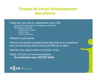 Groupe de travail développement
                 des affaires

•Veille des marchés en collaboration avec l’INO
    •Banque d’heures pour les entreprises membres
    •Bonification de l’offre
        •Programmes existants
        •Offre de Pôle
        •Autres organismes

•Missions exploratoires
•Amener les grands comptes/clients internationaux à collaborer
avec les entreprises et les centres de R&D de la région
•Identifier des opportunités et marchés niches
•Audit, innovation et commercialisation
   •En partenariat avec SECOR Taktik
 