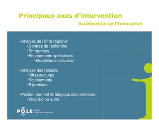 Principaux axes d’intervention
                                  Accélération de l’Innovation



•Analyse de l’offre régional
   •Centres de recherche
   •Entreprises
   •Équipements spécialisés
       •Modalités d’utilisation

•Analyse des besoins
   •Infrastructures
   •Équipements
   •Expertises

•Positionnement stratégique des membres
   •Web 2.0 ou autre
 