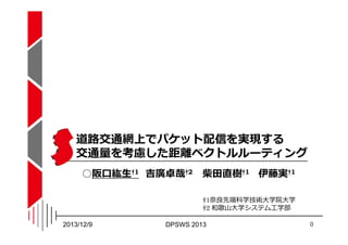 道路交通網上でパケット配信を実現する
交通量を考慮した距離ベクトルルーティング
○阪口紘生†1 吉廣卓哉†2

柴田直樹†1 伊藤実†1
†1奈良先端科学技術⼤学院⼤学
†2 和歌山⼤学システム工学部

2013/12/9

DPSWS 201...