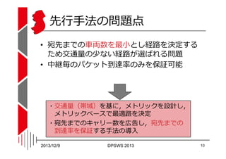 先⾏⼿法の問題点
• 宛先までの⾞両数を最⼩とし経路を決定する
ため交通量の少ない経路が選ばれる問題
• 中継毎のパケット到達率のみを保証可能

・交通量（帯域）を基に，メトリックを設計し，
メトリックベースで最適路を決定
・宛先までのキャリー...