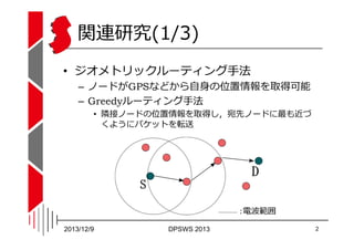 関連研究(1/3)
• ジオメトリックルーティング⼿法

– ノードがGPSなどから自身の位置情報を取得可能
– Greedyルーティング⼿法
• 隣接ノードの位置情報を取得し，宛先ノードに最も近づ
くようにパケットを転送

2013/12/9...