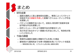 まとめ
• 研究成果

– 道路交通網上に路上基地局を設置し，⾞両によってパケット
を配送する交通量を考慮した距離ベクトルルーティング⼿法
を提案した
– パケットの複製⼿法において，送信元-宛先間で到達率を保
証可能な⼿法を提案した
֨
쨐◌...
