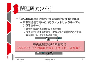 関連研究(2/3)
• GPCR(Greedy Perimeter Coordinator Routing)
– ⾞⾞間通信で用いられるジオメトリックルーティ
ング⼿法の一つ

• 建物が電波の遮蔽物になる点を考慮
• 交差点にいる⾞両を優先し...