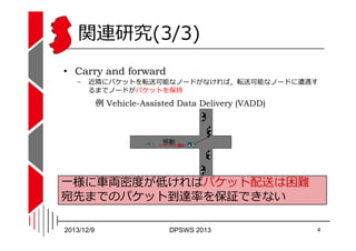 関連研究(3/3)
• Carry and forward
−

近隣にパケットを転送可能なノードがなければ，転送可能なノードに遭遇す
るまでノードがパケットを保持

例 Vehicle-Assisted Data Delivery (VADD...