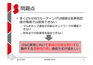 問題点
• 多くのVANETルーティングは極端な低⾞両密
度の環境では使用できない
– マルチホップ通信が可能なネットワークが構築で
きない
– 宛先までの到達率を保証できない

ITSの実現に向けて⾞両の密度を問わずに
動作する信頼性の高い通...