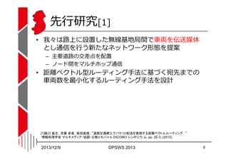 先⾏研究[1]
• 我々は路上に設置した無線基地局間で⾞両を伝送媒体
とし通信を⾏う新たなネットワーク形態を提案
– 主要道路の交差点を配置
– ノード間をマルチホップ通信

• 距離ベクトル型ルーティング⼿法に基づく宛先までの
⾞両数を最⼩化...